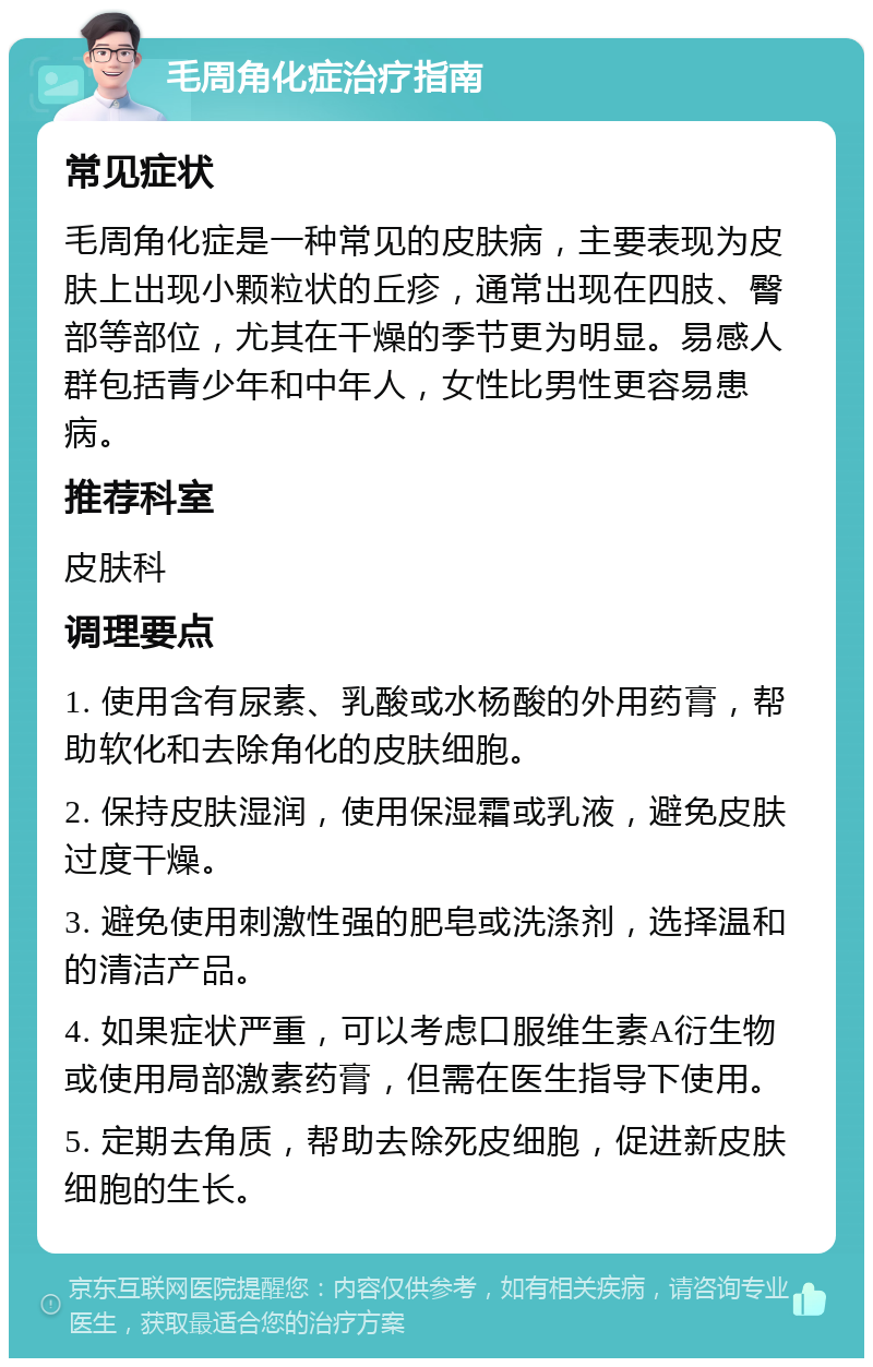 毛周角化症治疗指南 常见症状 毛周角化症是一种常见的皮肤病，主要表现为皮肤上出现小颗粒状的丘疹，通常出现在四肢、臀部等部位，尤其在干燥的季节更为明显。易感人群包括青少年和中年人，女性比男性更容易患病。 推荐科室 皮肤科 调理要点 1. 使用含有尿素、乳酸或水杨酸的外用药膏，帮助软化和去除角化的皮肤细胞。 2. 保持皮肤湿润，使用保湿霜或乳液，避免皮肤过度干燥。 3. 避免使用刺激性强的肥皂或洗涤剂，选择温和的清洁产品。 4. 如果症状严重，可以考虑口服维生素A衍生物或使用局部激素药膏，但需在医生指导下使用。 5. 定期去角质，帮助去除死皮细胞，促进新皮肤细胞的生长。