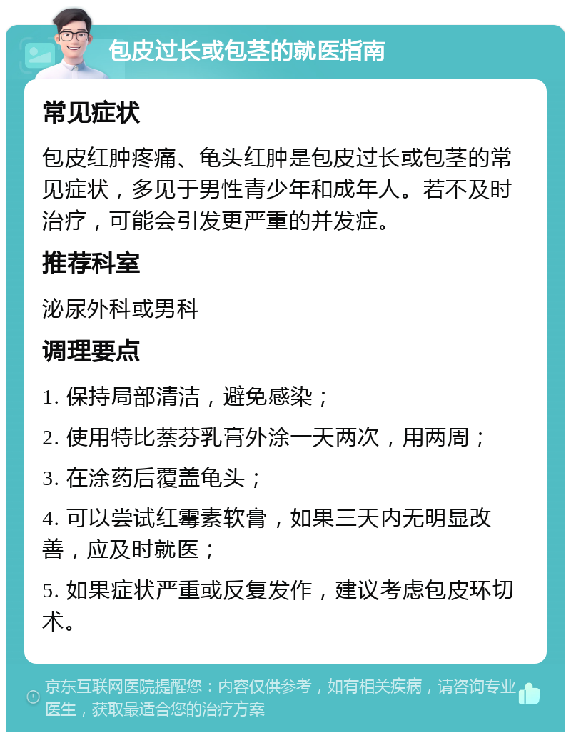 包皮过长或包茎的就医指南 常见症状 包皮红肿疼痛、龟头红肿是包皮过长或包茎的常见症状，多见于男性青少年和成年人。若不及时治疗，可能会引发更严重的并发症。 推荐科室 泌尿外科或男科 调理要点 1. 保持局部清洁，避免感染； 2. 使用特比萘芬乳膏外涂一天两次，用两周； 3. 在涂药后覆盖龟头； 4. 可以尝试红霉素软膏，如果三天内无明显改善，应及时就医； 5. 如果症状严重或反复发作，建议考虑包皮环切术。