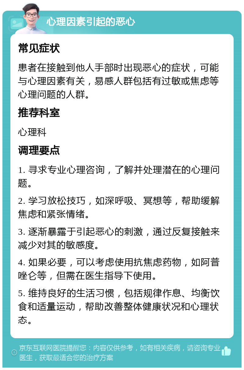 心理因素引起的恶心 常见症状 患者在接触到他人手部时出现恶心的症状，可能与心理因素有关，易感人群包括有过敏或焦虑等心理问题的人群。 推荐科室 心理科 调理要点 1. 寻求专业心理咨询，了解并处理潜在的心理问题。 2. 学习放松技巧，如深呼吸、冥想等，帮助缓解焦虑和紧张情绪。 3. 逐渐暴露于引起恶心的刺激，通过反复接触来减少对其的敏感度。 4. 如果必要，可以考虑使用抗焦虑药物，如阿普唑仑等，但需在医生指导下使用。 5. 维持良好的生活习惯，包括规律作息、均衡饮食和适量运动，帮助改善整体健康状况和心理状态。