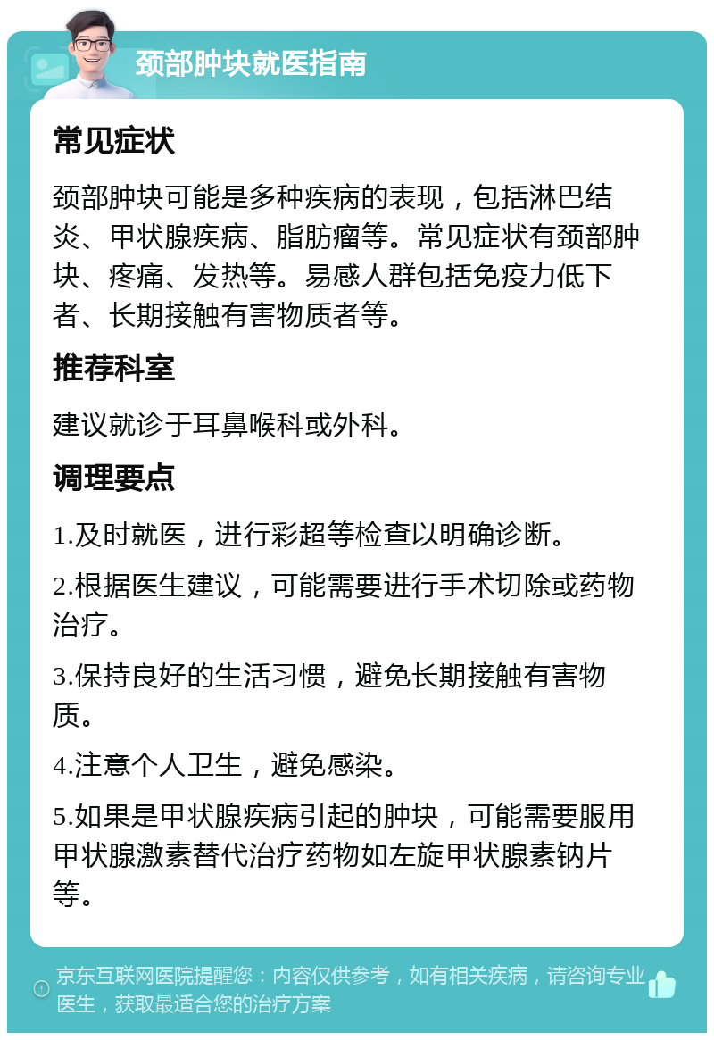 颈部肿块就医指南 常见症状 颈部肿块可能是多种疾病的表现，包括淋巴结炎、甲状腺疾病、脂肪瘤等。常见症状有颈部肿块、疼痛、发热等。易感人群包括免疫力低下者、长期接触有害物质者等。 推荐科室 建议就诊于耳鼻喉科或外科。 调理要点 1.及时就医，进行彩超等检查以明确诊断。 2.根据医生建议，可能需要进行手术切除或药物治疗。 3.保持良好的生活习惯，避免长期接触有害物质。 4.注意个人卫生，避免感染。 5.如果是甲状腺疾病引起的肿块，可能需要服用甲状腺激素替代治疗药物如左旋甲状腺素钠片等。