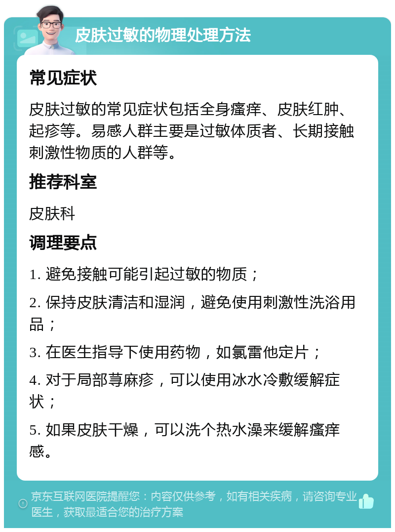 皮肤过敏的物理处理方法 常见症状 皮肤过敏的常见症状包括全身瘙痒、皮肤红肿、起疹等。易感人群主要是过敏体质者、长期接触刺激性物质的人群等。 推荐科室 皮肤科 调理要点 1. 避免接触可能引起过敏的物质； 2. 保持皮肤清洁和湿润，避免使用刺激性洗浴用品； 3. 在医生指导下使用药物，如氯雷他定片； 4. 对于局部荨麻疹，可以使用冰水冷敷缓解症状； 5. 如果皮肤干燥，可以洗个热水澡来缓解瘙痒感。