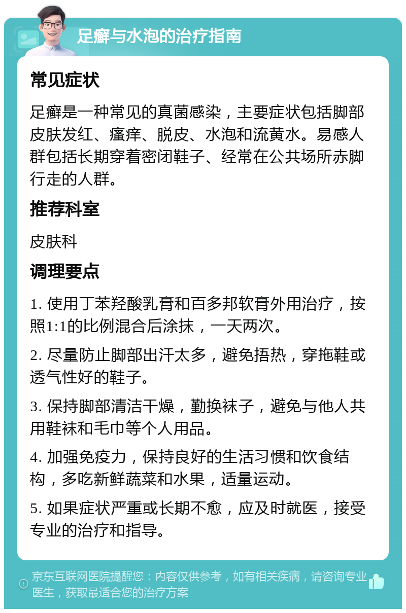 足癣与水泡的治疗指南 常见症状 足癣是一种常见的真菌感染，主要症状包括脚部皮肤发红、瘙痒、脱皮、水泡和流黄水。易感人群包括长期穿着密闭鞋子、经常在公共场所赤脚行走的人群。 推荐科室 皮肤科 调理要点 1. 使用丁苯羟酸乳膏和百多邦软膏外用治疗，按照1:1的比例混合后涂抹，一天两次。 2. 尽量防止脚部出汗太多，避免捂热，穿拖鞋或透气性好的鞋子。 3. 保持脚部清洁干燥，勤换袜子，避免与他人共用鞋袜和毛巾等个人用品。 4. 加强免疫力，保持良好的生活习惯和饮食结构，多吃新鲜蔬菜和水果，适量运动。 5. 如果症状严重或长期不愈，应及时就医，接受专业的治疗和指导。