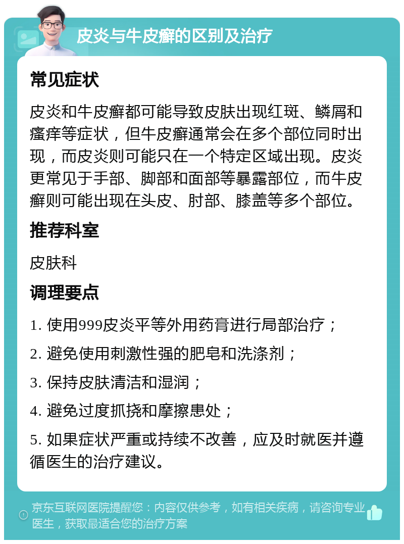 皮炎与牛皮癣的区别及治疗 常见症状 皮炎和牛皮癣都可能导致皮肤出现红斑、鳞屑和瘙痒等症状，但牛皮癣通常会在多个部位同时出现，而皮炎则可能只在一个特定区域出现。皮炎更常见于手部、脚部和面部等暴露部位，而牛皮癣则可能出现在头皮、肘部、膝盖等多个部位。 推荐科室 皮肤科 调理要点 1. 使用999皮炎平等外用药膏进行局部治疗； 2. 避免使用刺激性强的肥皂和洗涤剂； 3. 保持皮肤清洁和湿润； 4. 避免过度抓挠和摩擦患处； 5. 如果症状严重或持续不改善，应及时就医并遵循医生的治疗建议。