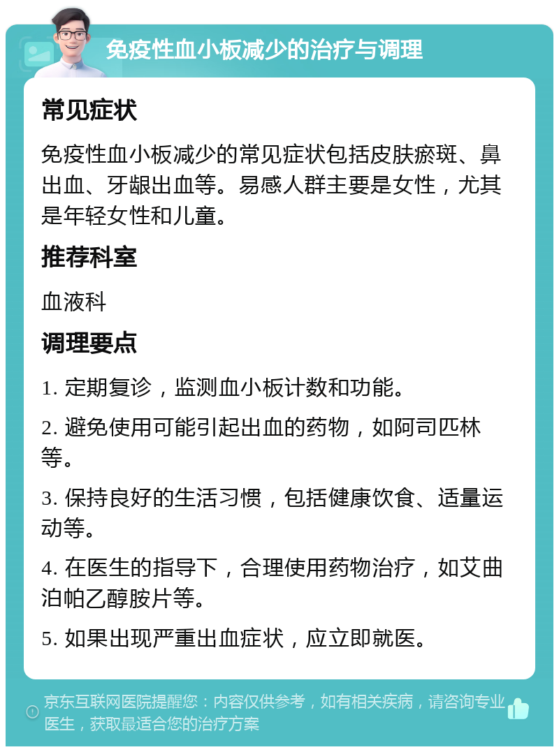 免疫性血小板减少的治疗与调理 常见症状 免疫性血小板减少的常见症状包括皮肤瘀斑、鼻出血、牙龈出血等。易感人群主要是女性，尤其是年轻女性和儿童。 推荐科室 血液科 调理要点 1. 定期复诊，监测血小板计数和功能。 2. 避免使用可能引起出血的药物，如阿司匹林等。 3. 保持良好的生活习惯，包括健康饮食、适量运动等。 4. 在医生的指导下，合理使用药物治疗，如艾曲泊帕乙醇胺片等。 5. 如果出现严重出血症状，应立即就医。