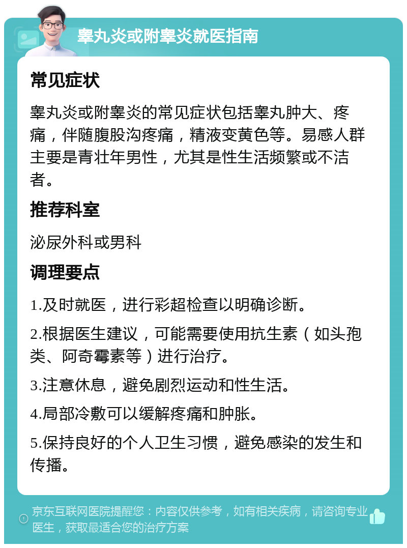 睾丸炎或附睾炎就医指南 常见症状 睾丸炎或附睾炎的常见症状包括睾丸肿大、疼痛，伴随腹股沟疼痛，精液变黄色等。易感人群主要是青壮年男性，尤其是性生活频繁或不洁者。 推荐科室 泌尿外科或男科 调理要点 1.及时就医，进行彩超检查以明确诊断。 2.根据医生建议，可能需要使用抗生素（如头孢类、阿奇霉素等）进行治疗。 3.注意休息，避免剧烈运动和性生活。 4.局部冷敷可以缓解疼痛和肿胀。 5.保持良好的个人卫生习惯，避免感染的发生和传播。