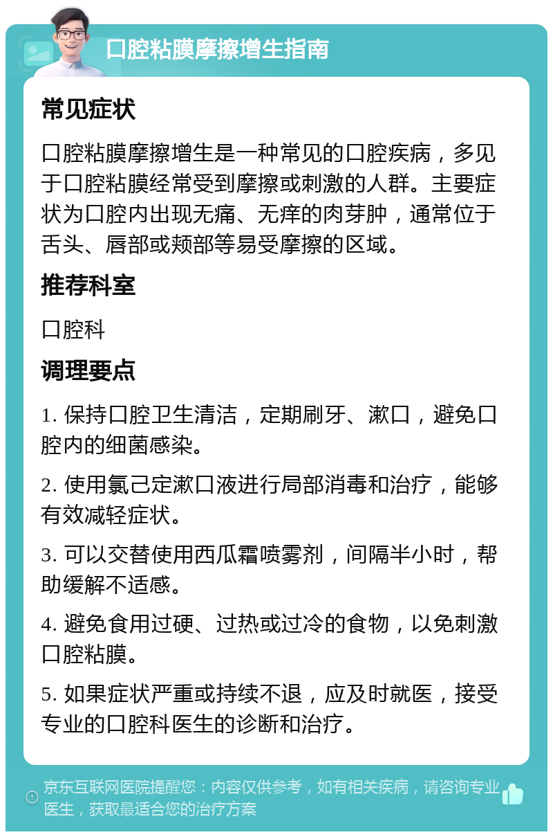 口腔粘膜摩擦增生指南 常见症状 口腔粘膜摩擦增生是一种常见的口腔疾病，多见于口腔粘膜经常受到摩擦或刺激的人群。主要症状为口腔内出现无痛、无痒的肉芽肿，通常位于舌头、唇部或颊部等易受摩擦的区域。 推荐科室 口腔科 调理要点 1. 保持口腔卫生清洁，定期刷牙、漱口，避免口腔内的细菌感染。 2. 使用氯己定漱口液进行局部消毒和治疗，能够有效减轻症状。 3. 可以交替使用西瓜霜喷雾剂，间隔半小时，帮助缓解不适感。 4. 避免食用过硬、过热或过冷的食物，以免刺激口腔粘膜。 5. 如果症状严重或持续不退，应及时就医，接受专业的口腔科医生的诊断和治疗。