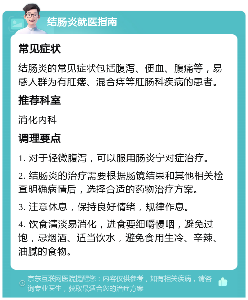 结肠炎就医指南 常见症状 结肠炎的常见症状包括腹泻、便血、腹痛等，易感人群为有肛瘘、混合痔等肛肠科疾病的患者。 推荐科室 消化内科 调理要点 1. 对于轻微腹泻，可以服用肠炎宁对症治疗。 2. 结肠炎的治疗需要根据肠镜结果和其他相关检查明确病情后，选择合适的药物治疗方案。 3. 注意休息，保持良好情绪，规律作息。 4. 饮食清淡易消化，进食要细嚼慢咽，避免过饱，忌烟酒、适当饮水，避免食用生冷、辛辣、油腻的食物。