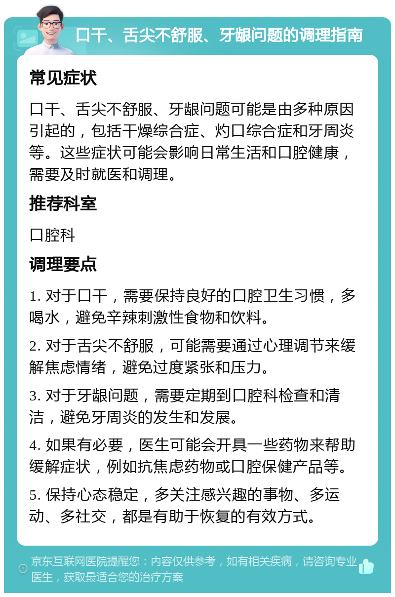 口干、舌尖不舒服、牙龈问题的调理指南 常见症状 口干、舌尖不舒服、牙龈问题可能是由多种原因引起的，包括干燥综合症、灼口综合症和牙周炎等。这些症状可能会影响日常生活和口腔健康，需要及时就医和调理。 推荐科室 口腔科 调理要点 1. 对于口干，需要保持良好的口腔卫生习惯，多喝水，避免辛辣刺激性食物和饮料。 2. 对于舌尖不舒服，可能需要通过心理调节来缓解焦虑情绪，避免过度紧张和压力。 3. 对于牙龈问题，需要定期到口腔科检查和清洁，避免牙周炎的发生和发展。 4. 如果有必要，医生可能会开具一些药物来帮助缓解症状，例如抗焦虑药物或口腔保健产品等。 5. 保持心态稳定，多关注感兴趣的事物、多运动、多社交，都是有助于恢复的有效方式。