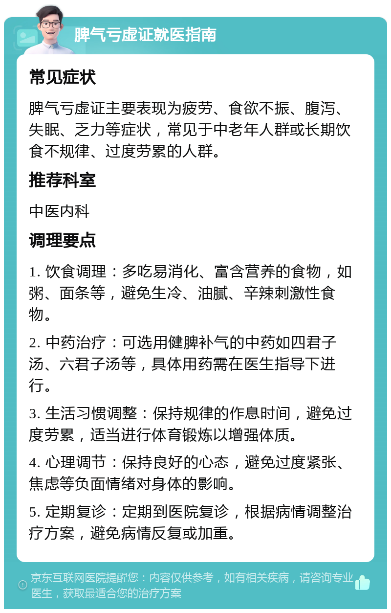 脾气亏虚证就医指南 常见症状 脾气亏虚证主要表现为疲劳、食欲不振、腹泻、失眠、乏力等症状，常见于中老年人群或长期饮食不规律、过度劳累的人群。 推荐科室 中医内科 调理要点 1. 饮食调理：多吃易消化、富含营养的食物，如粥、面条等，避免生冷、油腻、辛辣刺激性食物。 2. 中药治疗：可选用健脾补气的中药如四君子汤、六君子汤等，具体用药需在医生指导下进行。 3. 生活习惯调整：保持规律的作息时间，避免过度劳累，适当进行体育锻炼以增强体质。 4. 心理调节：保持良好的心态，避免过度紧张、焦虑等负面情绪对身体的影响。 5. 定期复诊：定期到医院复诊，根据病情调整治疗方案，避免病情反复或加重。