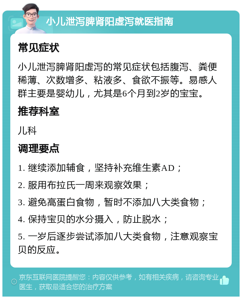 小儿泄泻脾肾阳虚泻就医指南 常见症状 小儿泄泻脾肾阳虚泻的常见症状包括腹泻、粪便稀薄、次数增多、粘液多、食欲不振等。易感人群主要是婴幼儿，尤其是6个月到2岁的宝宝。 推荐科室 儿科 调理要点 1. 继续添加辅食，坚持补充维生素AD； 2. 服用布拉氏一周来观察效果； 3. 避免高蛋白食物，暂时不添加八大类食物； 4. 保持宝贝的水分摄入，防止脱水； 5. 一岁后逐步尝试添加八大类食物，注意观察宝贝的反应。