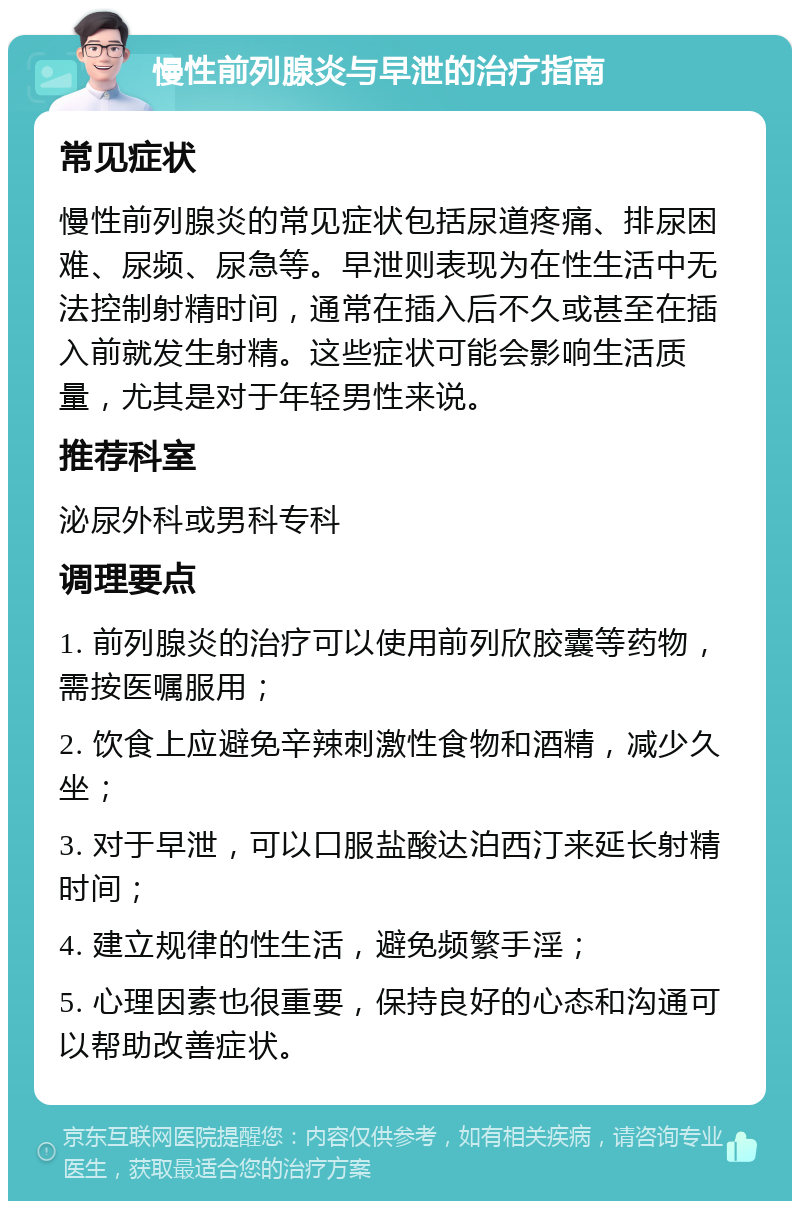 慢性前列腺炎与早泄的治疗指南 常见症状 慢性前列腺炎的常见症状包括尿道疼痛、排尿困难、尿频、尿急等。早泄则表现为在性生活中无法控制射精时间，通常在插入后不久或甚至在插入前就发生射精。这些症状可能会影响生活质量，尤其是对于年轻男性来说。 推荐科室 泌尿外科或男科专科 调理要点 1. 前列腺炎的治疗可以使用前列欣胶囊等药物，需按医嘱服用； 2. 饮食上应避免辛辣刺激性食物和酒精，减少久坐； 3. 对于早泄，可以口服盐酸达泊西汀来延长射精时间； 4. 建立规律的性生活，避免频繁手淫； 5. 心理因素也很重要，保持良好的心态和沟通可以帮助改善症状。