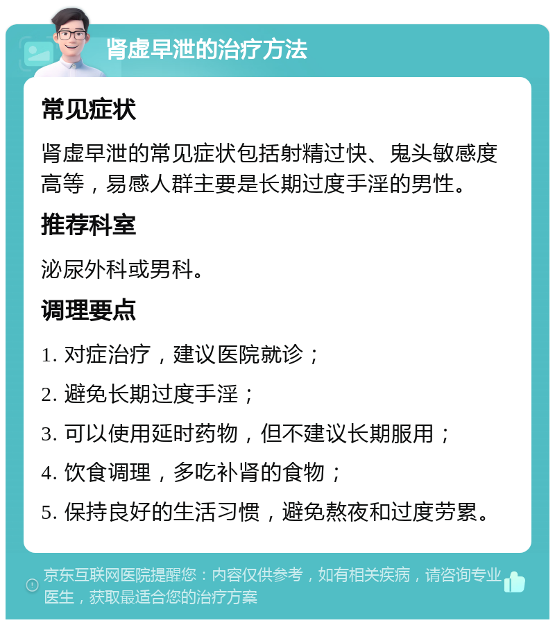 肾虚早泄的治疗方法 常见症状 肾虚早泄的常见症状包括射精过快、鬼头敏感度高等，易感人群主要是长期过度手淫的男性。 推荐科室 泌尿外科或男科。 调理要点 1. 对症治疗，建议医院就诊； 2. 避免长期过度手淫； 3. 可以使用延时药物，但不建议长期服用； 4. 饮食调理，多吃补肾的食物； 5. 保持良好的生活习惯，避免熬夜和过度劳累。