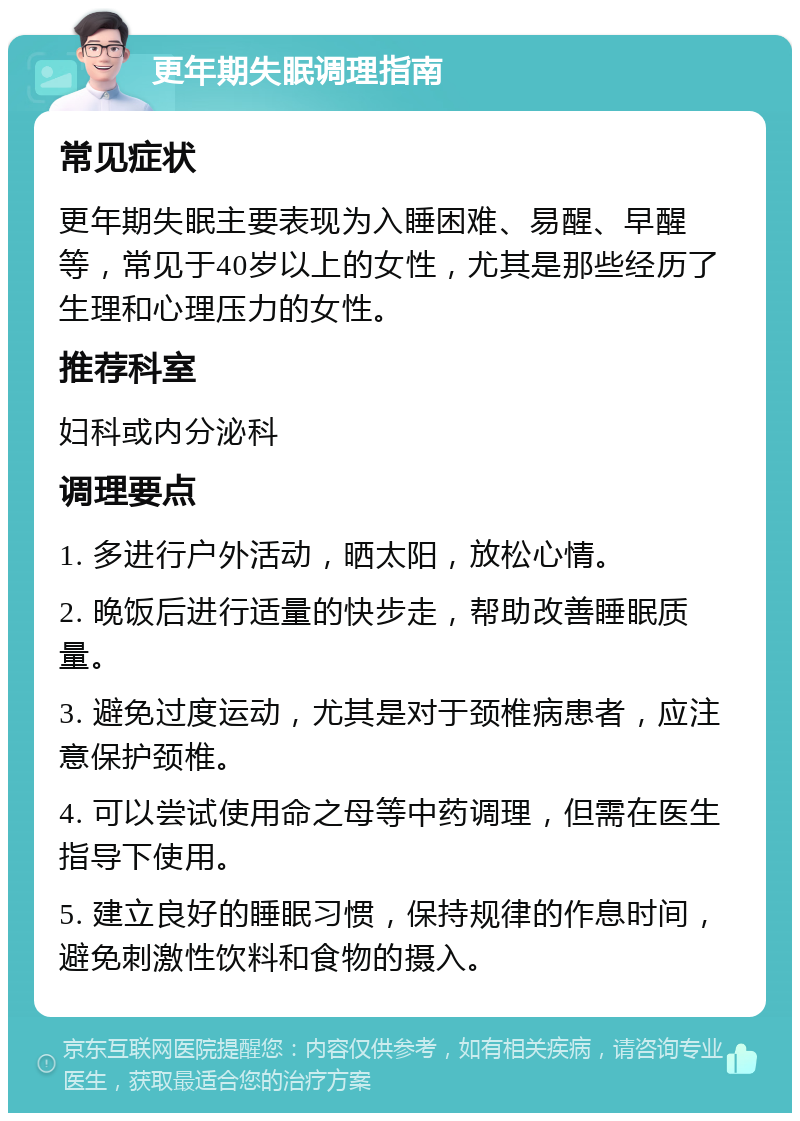 更年期失眠调理指南 常见症状 更年期失眠主要表现为入睡困难、易醒、早醒等，常见于40岁以上的女性，尤其是那些经历了生理和心理压力的女性。 推荐科室 妇科或内分泌科 调理要点 1. 多进行户外活动，晒太阳，放松心情。 2. 晚饭后进行适量的快步走，帮助改善睡眠质量。 3. 避免过度运动，尤其是对于颈椎病患者，应注意保护颈椎。 4. 可以尝试使用命之母等中药调理，但需在医生指导下使用。 5. 建立良好的睡眠习惯，保持规律的作息时间，避免刺激性饮料和食物的摄入。