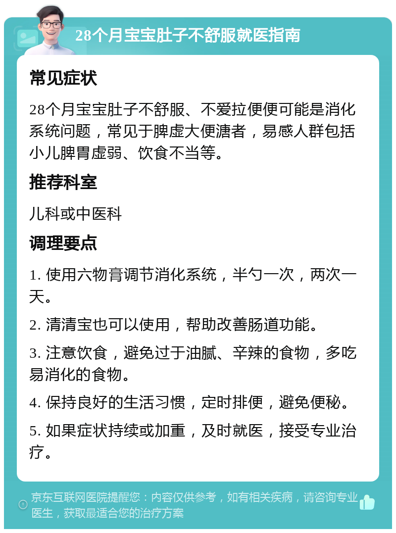 28个月宝宝肚子不舒服就医指南 常见症状 28个月宝宝肚子不舒服、不爱拉便便可能是消化系统问题，常见于脾虚大便溏者，易感人群包括小儿脾胃虚弱、饮食不当等。 推荐科室 儿科或中医科 调理要点 1. 使用六物膏调节消化系统，半勺一次，两次一天。 2. 清清宝也可以使用，帮助改善肠道功能。 3. 注意饮食，避免过于油腻、辛辣的食物，多吃易消化的食物。 4. 保持良好的生活习惯，定时排便，避免便秘。 5. 如果症状持续或加重，及时就医，接受专业治疗。