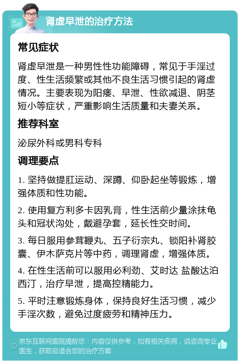 肾虚早泄的治疗方法 常见症状 肾虚早泄是一种男性性功能障碍，常见于手淫过度、性生活频繁或其他不良生活习惯引起的肾虚情况。主要表现为阳痿、早泄、性欲减退、阴茎短小等症状，严重影响生活质量和夫妻关系。 推荐科室 泌尿外科或男科专科 调理要点 1. 坚持做提肛运动、深蹲、仰卧起坐等锻炼，增强体质和性功能。 2. 使用复方利多卡因乳膏，性生活前少量涂抹龟头和冠状沟处，戴避孕套，延长性交时间。 3. 每日服用参茸鞭丸、五子衍宗丸、锁阳补肾胶囊、伊木萨克片等中药，调理肾虚，增强体质。 4. 在性生活前可以服用必利劲、艾时达 盐酸达泊西汀，治疗早泄，提高控精能力。 5. 平时注意锻炼身体，保持良好生活习惯，减少手淫次数，避免过度疲劳和精神压力。