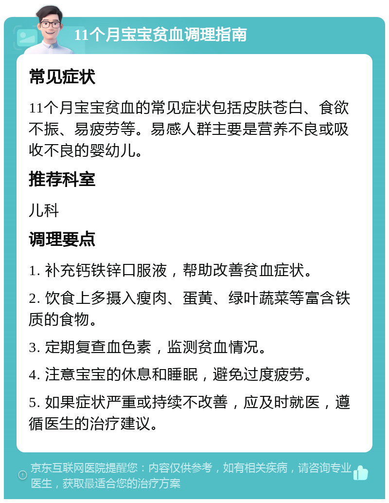 11个月宝宝贫血调理指南 常见症状 11个月宝宝贫血的常见症状包括皮肤苍白、食欲不振、易疲劳等。易感人群主要是营养不良或吸收不良的婴幼儿。 推荐科室 儿科 调理要点 1. 补充钙铁锌口服液，帮助改善贫血症状。 2. 饮食上多摄入瘦肉、蛋黄、绿叶蔬菜等富含铁质的食物。 3. 定期复查血色素，监测贫血情况。 4. 注意宝宝的休息和睡眠，避免过度疲劳。 5. 如果症状严重或持续不改善，应及时就医，遵循医生的治疗建议。