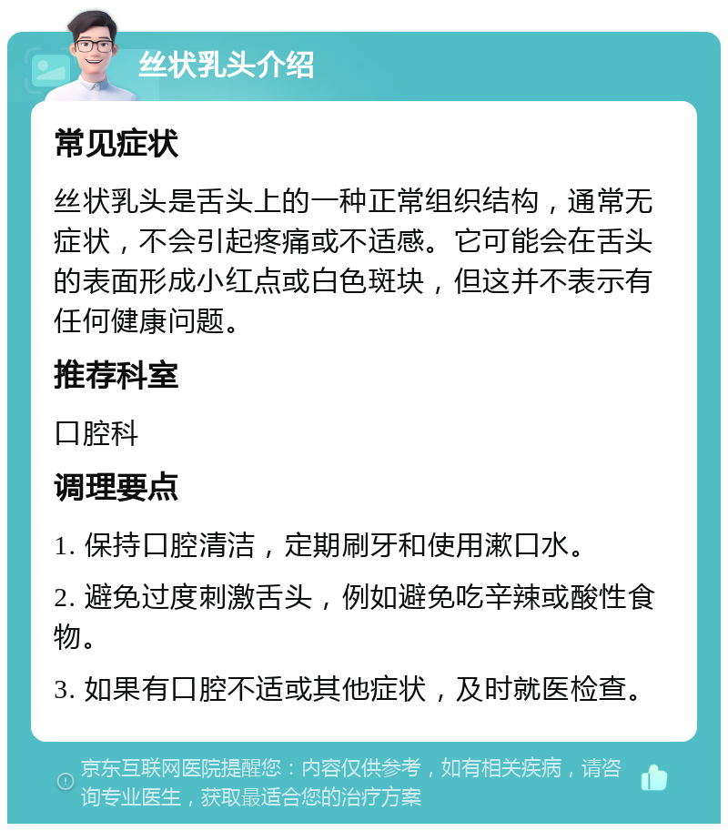 丝状乳头介绍 常见症状 丝状乳头是舌头上的一种正常组织结构，通常无症状，不会引起疼痛或不适感。它可能会在舌头的表面形成小红点或白色斑块，但这并不表示有任何健康问题。 推荐科室 口腔科 调理要点 1. 保持口腔清洁，定期刷牙和使用漱口水。 2. 避免过度刺激舌头，例如避免吃辛辣或酸性食物。 3. 如果有口腔不适或其他症状，及时就医检查。