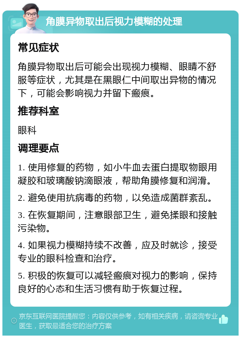 角膜异物取出后视力模糊的处理 常见症状 角膜异物取出后可能会出现视力模糊、眼睛不舒服等症状，尤其是在黑眼仁中间取出异物的情况下，可能会影响视力并留下瘢痕。 推荐科室 眼科 调理要点 1. 使用修复的药物，如小牛血去蛋白提取物眼用凝胶和玻璃酸钠滴眼液，帮助角膜修复和润滑。 2. 避免使用抗病毒的药物，以免造成菌群紊乱。 3. 在恢复期间，注意眼部卫生，避免揉眼和接触污染物。 4. 如果视力模糊持续不改善，应及时就诊，接受专业的眼科检查和治疗。 5. 积极的恢复可以减轻瘢痕对视力的影响，保持良好的心态和生活习惯有助于恢复过程。