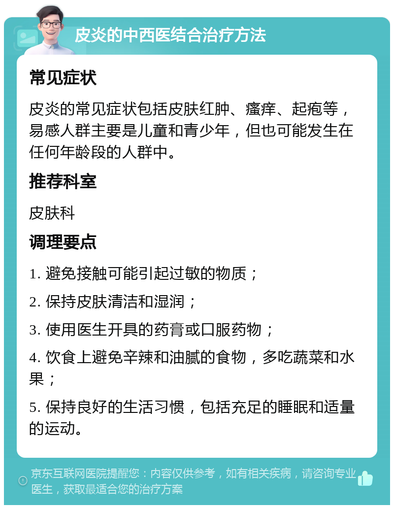 皮炎的中西医结合治疗方法 常见症状 皮炎的常见症状包括皮肤红肿、瘙痒、起疱等，易感人群主要是儿童和青少年，但也可能发生在任何年龄段的人群中。 推荐科室 皮肤科 调理要点 1. 避免接触可能引起过敏的物质； 2. 保持皮肤清洁和湿润； 3. 使用医生开具的药膏或口服药物； 4. 饮食上避免辛辣和油腻的食物，多吃蔬菜和水果； 5. 保持良好的生活习惯，包括充足的睡眠和适量的运动。