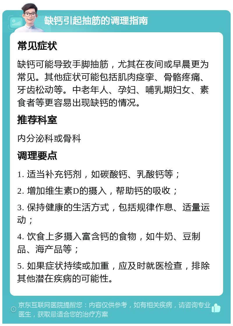 缺钙引起抽筋的调理指南 常见症状 缺钙可能导致手脚抽筋，尤其在夜间或早晨更为常见。其他症状可能包括肌肉痉挛、骨骼疼痛、牙齿松动等。中老年人、孕妇、哺乳期妇女、素食者等更容易出现缺钙的情况。 推荐科室 内分泌科或骨科 调理要点 1. 适当补充钙剂，如碳酸钙、乳酸钙等； 2. 增加维生素D的摄入，帮助钙的吸收； 3. 保持健康的生活方式，包括规律作息、适量运动； 4. 饮食上多摄入富含钙的食物，如牛奶、豆制品、海产品等； 5. 如果症状持续或加重，应及时就医检查，排除其他潜在疾病的可能性。