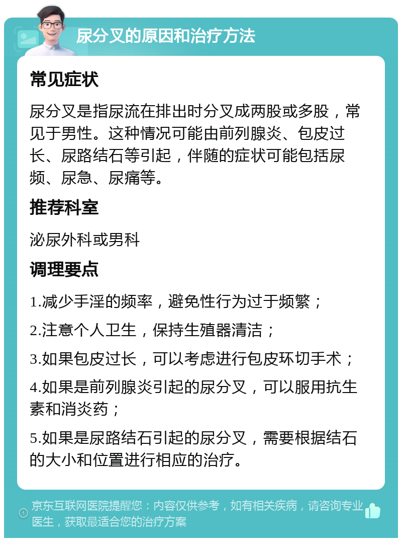 尿分叉的原因和治疗方法 常见症状 尿分叉是指尿流在排出时分叉成两股或多股，常见于男性。这种情况可能由前列腺炎、包皮过长、尿路结石等引起，伴随的症状可能包括尿频、尿急、尿痛等。 推荐科室 泌尿外科或男科 调理要点 1.减少手淫的频率，避免性行为过于频繁； 2.注意个人卫生，保持生殖器清洁； 3.如果包皮过长，可以考虑进行包皮环切手术； 4.如果是前列腺炎引起的尿分叉，可以服用抗生素和消炎药； 5.如果是尿路结石引起的尿分叉，需要根据结石的大小和位置进行相应的治疗。