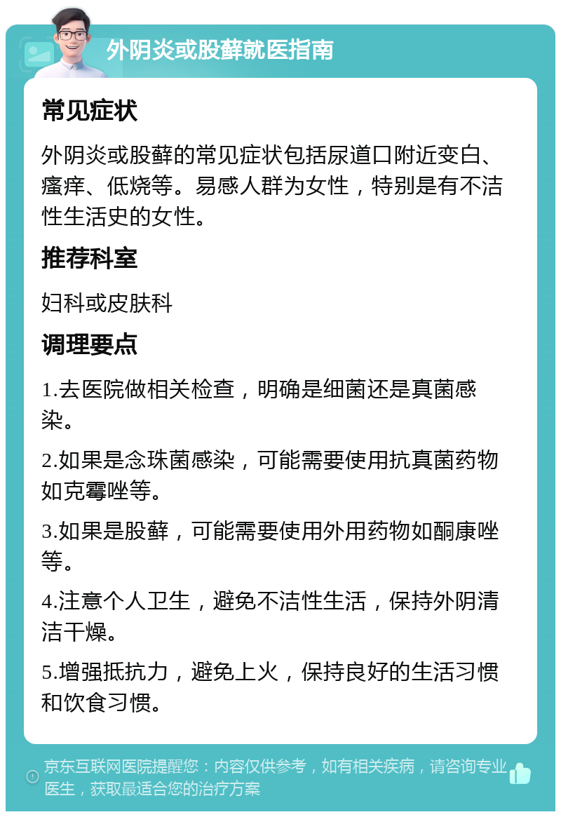 外阴炎或股藓就医指南 常见症状 外阴炎或股藓的常见症状包括尿道口附近变白、瘙痒、低烧等。易感人群为女性，特别是有不洁性生活史的女性。 推荐科室 妇科或皮肤科 调理要点 1.去医院做相关检查，明确是细菌还是真菌感染。 2.如果是念珠菌感染，可能需要使用抗真菌药物如克霉唑等。 3.如果是股藓，可能需要使用外用药物如酮康唑等。 4.注意个人卫生，避免不洁性生活，保持外阴清洁干燥。 5.增强抵抗力，避免上火，保持良好的生活习惯和饮食习惯。