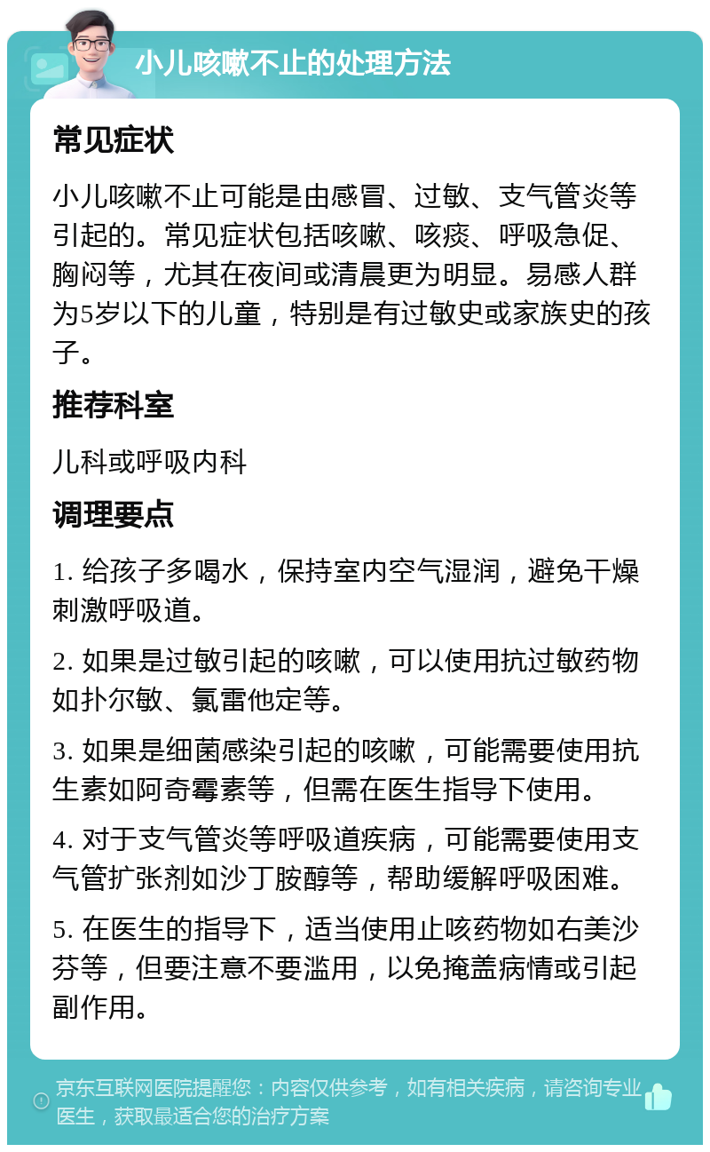 小儿咳嗽不止的处理方法 常见症状 小儿咳嗽不止可能是由感冒、过敏、支气管炎等引起的。常见症状包括咳嗽、咳痰、呼吸急促、胸闷等，尤其在夜间或清晨更为明显。易感人群为5岁以下的儿童，特别是有过敏史或家族史的孩子。 推荐科室 儿科或呼吸内科 调理要点 1. 给孩子多喝水，保持室内空气湿润，避免干燥刺激呼吸道。 2. 如果是过敏引起的咳嗽，可以使用抗过敏药物如扑尔敏、氯雷他定等。 3. 如果是细菌感染引起的咳嗽，可能需要使用抗生素如阿奇霉素等，但需在医生指导下使用。 4. 对于支气管炎等呼吸道疾病，可能需要使用支气管扩张剂如沙丁胺醇等，帮助缓解呼吸困难。 5. 在医生的指导下，适当使用止咳药物如右美沙芬等，但要注意不要滥用，以免掩盖病情或引起副作用。