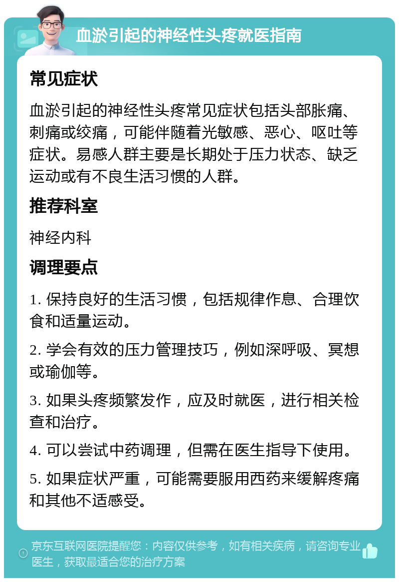 血淤引起的神经性头疼就医指南 常见症状 血淤引起的神经性头疼常见症状包括头部胀痛、刺痛或绞痛，可能伴随着光敏感、恶心、呕吐等症状。易感人群主要是长期处于压力状态、缺乏运动或有不良生活习惯的人群。 推荐科室 神经内科 调理要点 1. 保持良好的生活习惯，包括规律作息、合理饮食和适量运动。 2. 学会有效的压力管理技巧，例如深呼吸、冥想或瑜伽等。 3. 如果头疼频繁发作，应及时就医，进行相关检查和治疗。 4. 可以尝试中药调理，但需在医生指导下使用。 5. 如果症状严重，可能需要服用西药来缓解疼痛和其他不适感受。