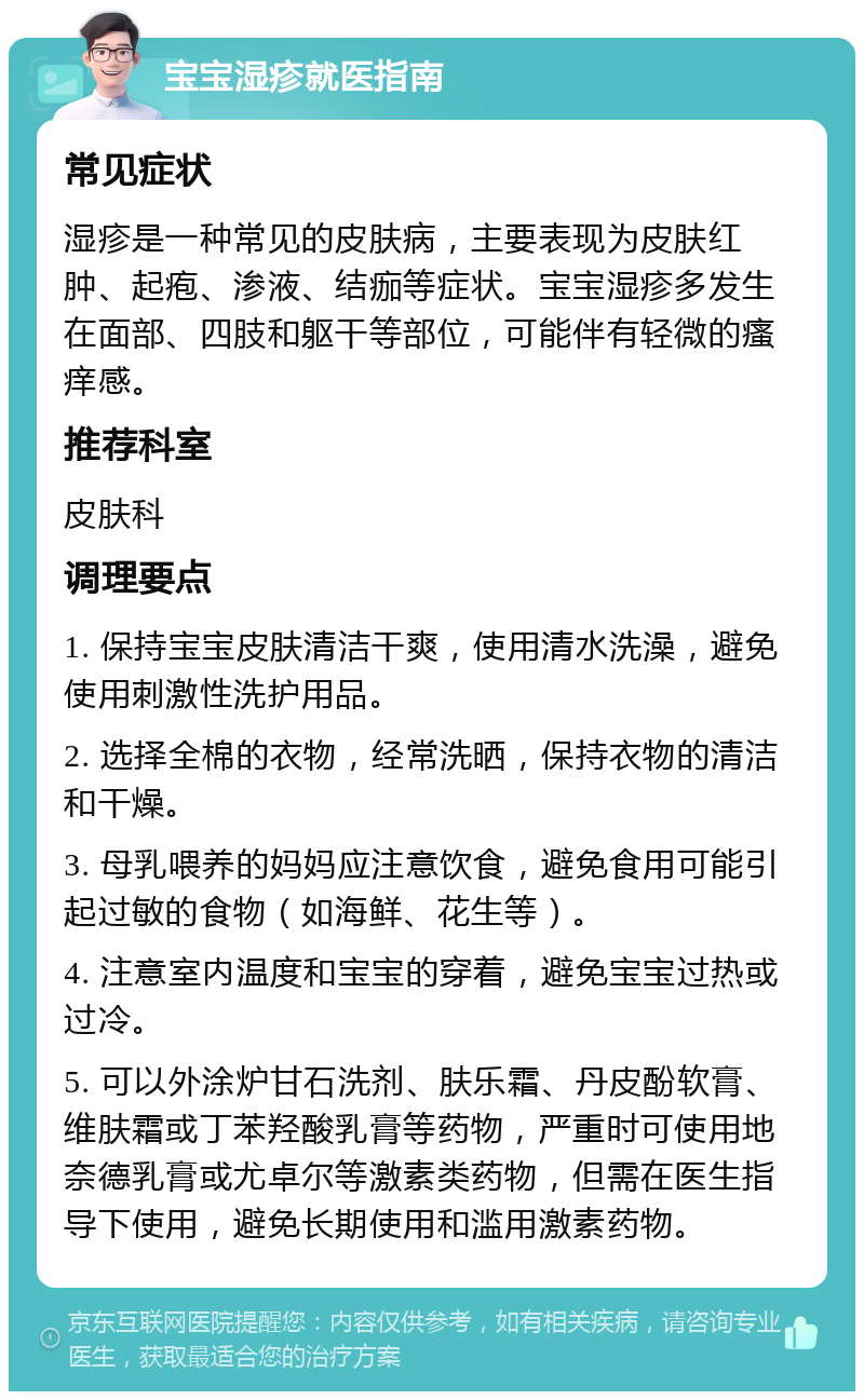 宝宝湿疹就医指南 常见症状 湿疹是一种常见的皮肤病，主要表现为皮肤红肿、起疱、渗液、结痂等症状。宝宝湿疹多发生在面部、四肢和躯干等部位，可能伴有轻微的瘙痒感。 推荐科室 皮肤科 调理要点 1. 保持宝宝皮肤清洁干爽，使用清水洗澡，避免使用刺激性洗护用品。 2. 选择全棉的衣物，经常洗晒，保持衣物的清洁和干燥。 3. 母乳喂养的妈妈应注意饮食，避免食用可能引起过敏的食物（如海鲜、花生等）。 4. 注意室内温度和宝宝的穿着，避免宝宝过热或过冷。 5. 可以外涂炉甘石洗剂、肤乐霜、丹皮酚软膏、维肤霜或丁苯羟酸乳膏等药物，严重时可使用地奈德乳膏或尤卓尔等激素类药物，但需在医生指导下使用，避免长期使用和滥用激素药物。