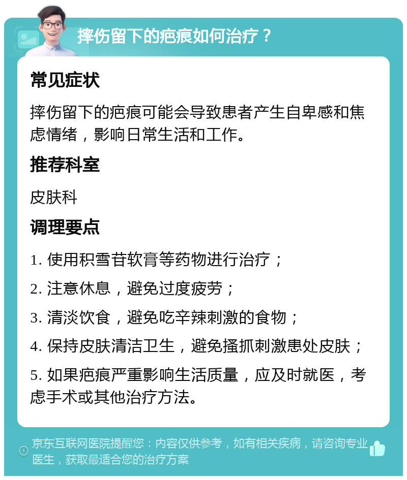 摔伤留下的疤痕如何治疗？ 常见症状 摔伤留下的疤痕可能会导致患者产生自卑感和焦虑情绪，影响日常生活和工作。 推荐科室 皮肤科 调理要点 1. 使用积雪苷软膏等药物进行治疗； 2. 注意休息，避免过度疲劳； 3. 清淡饮食，避免吃辛辣刺激的食物； 4. 保持皮肤清洁卫生，避免搔抓刺激患处皮肤； 5. 如果疤痕严重影响生活质量，应及时就医，考虑手术或其他治疗方法。