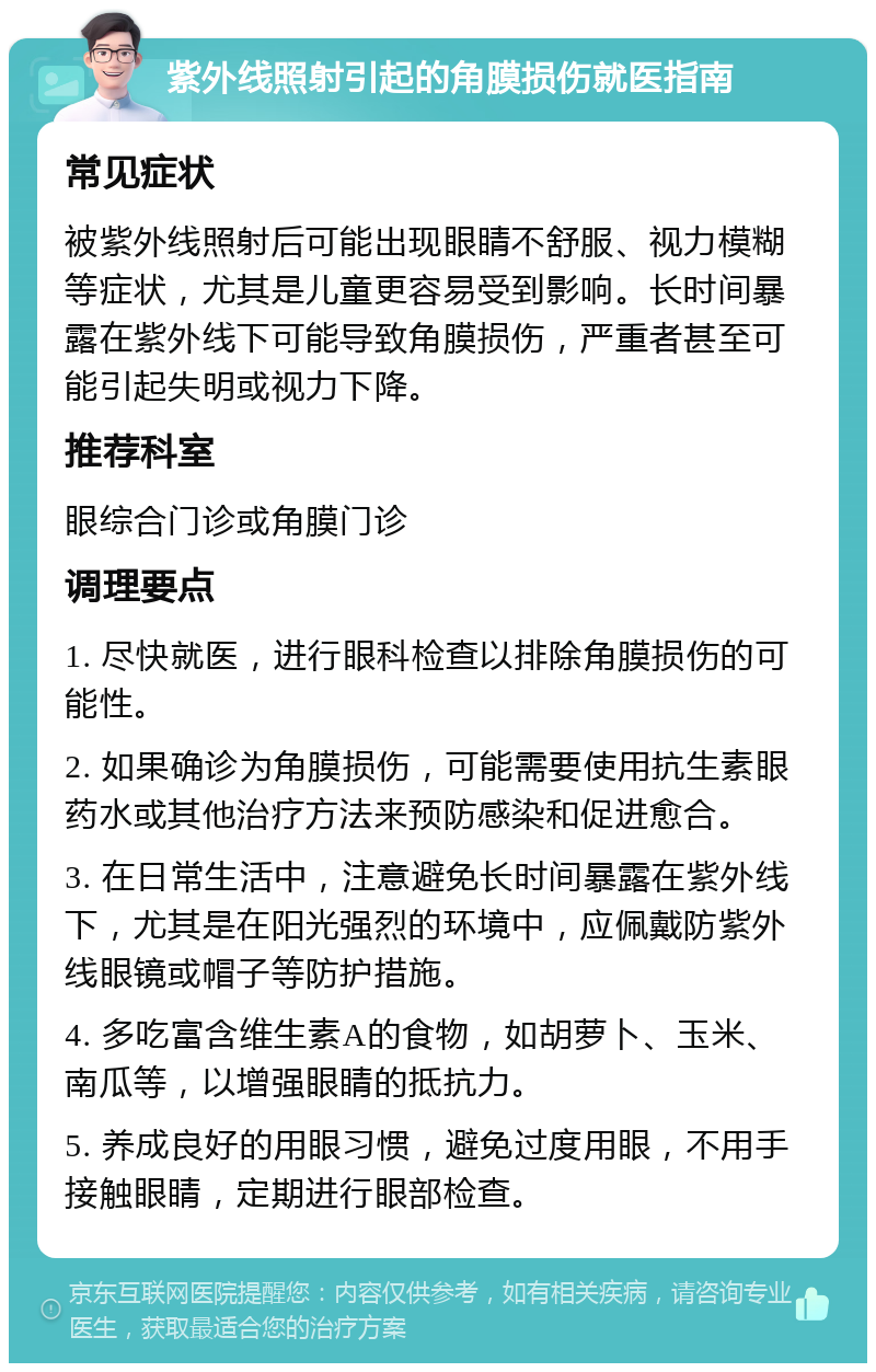 紫外线照射引起的角膜损伤就医指南 常见症状 被紫外线照射后可能出现眼睛不舒服、视力模糊等症状，尤其是儿童更容易受到影响。长时间暴露在紫外线下可能导致角膜损伤，严重者甚至可能引起失明或视力下降。 推荐科室 眼综合门诊或角膜门诊 调理要点 1. 尽快就医，进行眼科检查以排除角膜损伤的可能性。 2. 如果确诊为角膜损伤，可能需要使用抗生素眼药水或其他治疗方法来预防感染和促进愈合。 3. 在日常生活中，注意避免长时间暴露在紫外线下，尤其是在阳光强烈的环境中，应佩戴防紫外线眼镜或帽子等防护措施。 4. 多吃富含维生素A的食物，如胡萝卜、玉米、南瓜等，以增强眼睛的抵抗力。 5. 养成良好的用眼习惯，避免过度用眼，不用手接触眼睛，定期进行眼部检查。