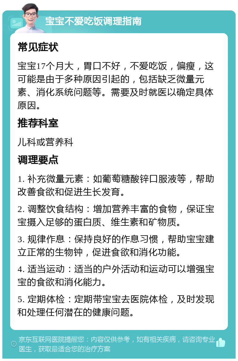 宝宝不爱吃饭调理指南 常见症状 宝宝17个月大，胃口不好，不爱吃饭，偏瘦，这可能是由于多种原因引起的，包括缺乏微量元素、消化系统问题等。需要及时就医以确定具体原因。 推荐科室 儿科或营养科 调理要点 1. 补充微量元素：如葡萄糖酸锌口服液等，帮助改善食欲和促进生长发育。 2. 调整饮食结构：增加营养丰富的食物，保证宝宝摄入足够的蛋白质、维生素和矿物质。 3. 规律作息：保持良好的作息习惯，帮助宝宝建立正常的生物钟，促进食欲和消化功能。 4. 适当运动：适当的户外活动和运动可以增强宝宝的食欲和消化能力。 5. 定期体检：定期带宝宝去医院体检，及时发现和处理任何潜在的健康问题。