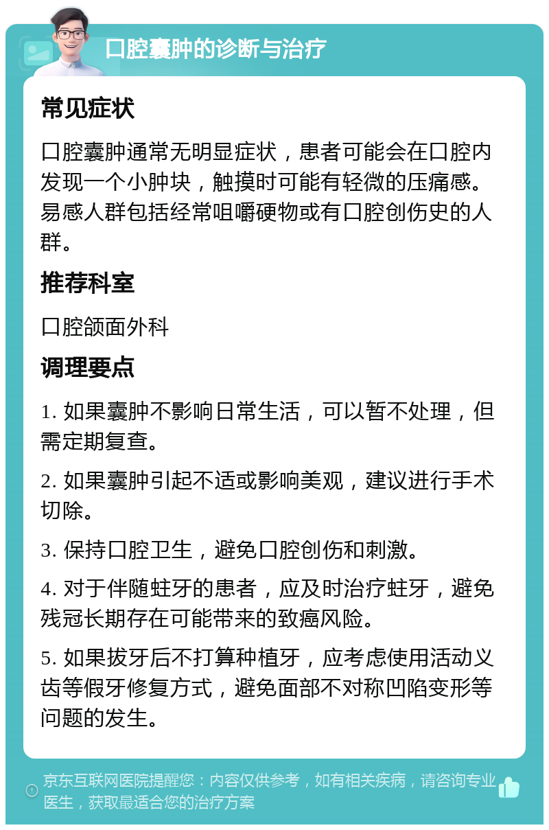 口腔囊肿的诊断与治疗 常见症状 口腔囊肿通常无明显症状，患者可能会在口腔内发现一个小肿块，触摸时可能有轻微的压痛感。易感人群包括经常咀嚼硬物或有口腔创伤史的人群。 推荐科室 口腔颌面外科 调理要点 1. 如果囊肿不影响日常生活，可以暂不处理，但需定期复查。 2. 如果囊肿引起不适或影响美观，建议进行手术切除。 3. 保持口腔卫生，避免口腔创伤和刺激。 4. 对于伴随蛀牙的患者，应及时治疗蛀牙，避免残冠长期存在可能带来的致癌风险。 5. 如果拔牙后不打算种植牙，应考虑使用活动义齿等假牙修复方式，避免面部不对称凹陷变形等问题的发生。