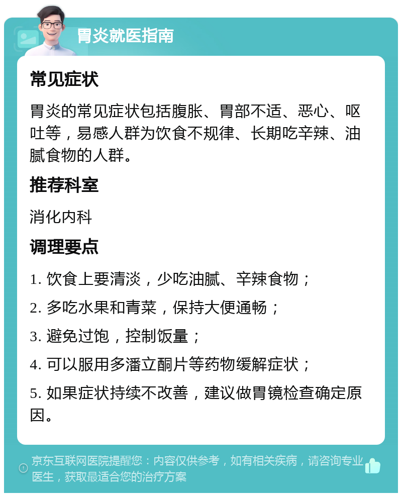 胃炎就医指南 常见症状 胃炎的常见症状包括腹胀、胃部不适、恶心、呕吐等，易感人群为饮食不规律、长期吃辛辣、油腻食物的人群。 推荐科室 消化内科 调理要点 1. 饮食上要清淡，少吃油腻、辛辣食物； 2. 多吃水果和青菜，保持大便通畅； 3. 避免过饱，控制饭量； 4. 可以服用多潘立酮片等药物缓解症状； 5. 如果症状持续不改善，建议做胃镜检查确定原因。