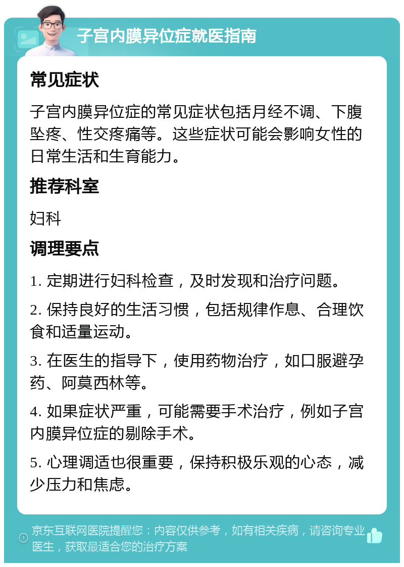 子宫内膜异位症就医指南 常见症状 子宫内膜异位症的常见症状包括月经不调、下腹坠疼、性交疼痛等。这些症状可能会影响女性的日常生活和生育能力。 推荐科室 妇科 调理要点 1. 定期进行妇科检查，及时发现和治疗问题。 2. 保持良好的生活习惯，包括规律作息、合理饮食和适量运动。 3. 在医生的指导下，使用药物治疗，如口服避孕药、阿莫西林等。 4. 如果症状严重，可能需要手术治疗，例如子宫内膜异位症的剔除手术。 5. 心理调适也很重要，保持积极乐观的心态，减少压力和焦虑。