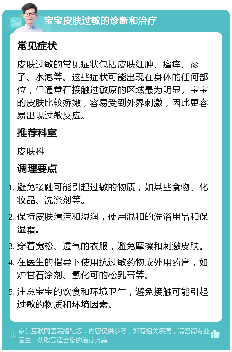 宝宝皮肤过敏的诊断和治疗 常见症状 皮肤过敏的常见症状包括皮肤红肿、瘙痒、疹子、水泡等。这些症状可能出现在身体的任何部位，但通常在接触过敏原的区域最为明显。宝宝的皮肤比较娇嫩，容易受到外界刺激，因此更容易出现过敏反应。 推荐科室 皮肤科 调理要点 避免接触可能引起过敏的物质，如某些食物、化妆品、洗涤剂等。 保持皮肤清洁和湿润，使用温和的洗浴用品和保湿霜。 穿着宽松、透气的衣服，避免摩擦和刺激皮肤。 在医生的指导下使用抗过敏药物或外用药膏，如炉甘石涂剂、氢化可的松乳膏等。 注意宝宝的饮食和环境卫生，避免接触可能引起过敏的物质和环境因素。