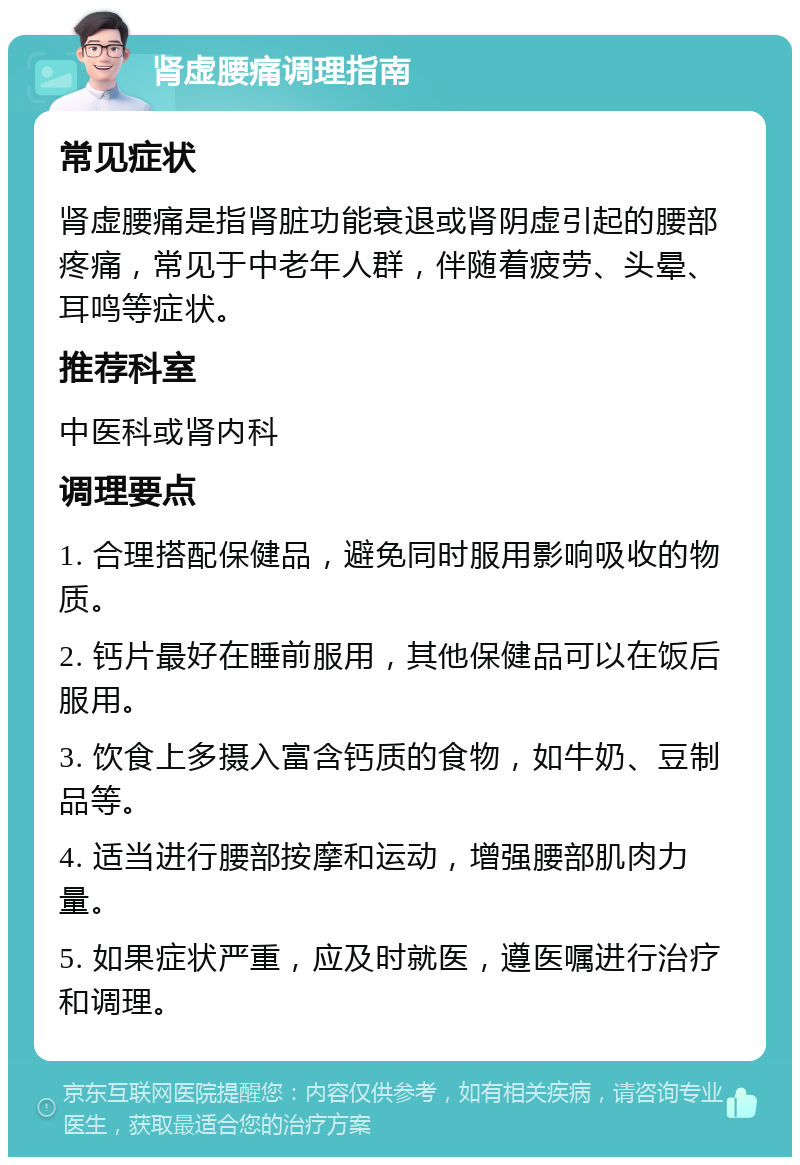 肾虚腰痛调理指南 常见症状 肾虚腰痛是指肾脏功能衰退或肾阴虚引起的腰部疼痛，常见于中老年人群，伴随着疲劳、头晕、耳鸣等症状。 推荐科室 中医科或肾内科 调理要点 1. 合理搭配保健品，避免同时服用影响吸收的物质。 2. 钙片最好在睡前服用，其他保健品可以在饭后服用。 3. 饮食上多摄入富含钙质的食物，如牛奶、豆制品等。 4. 适当进行腰部按摩和运动，增强腰部肌肉力量。 5. 如果症状严重，应及时就医，遵医嘱进行治疗和调理。