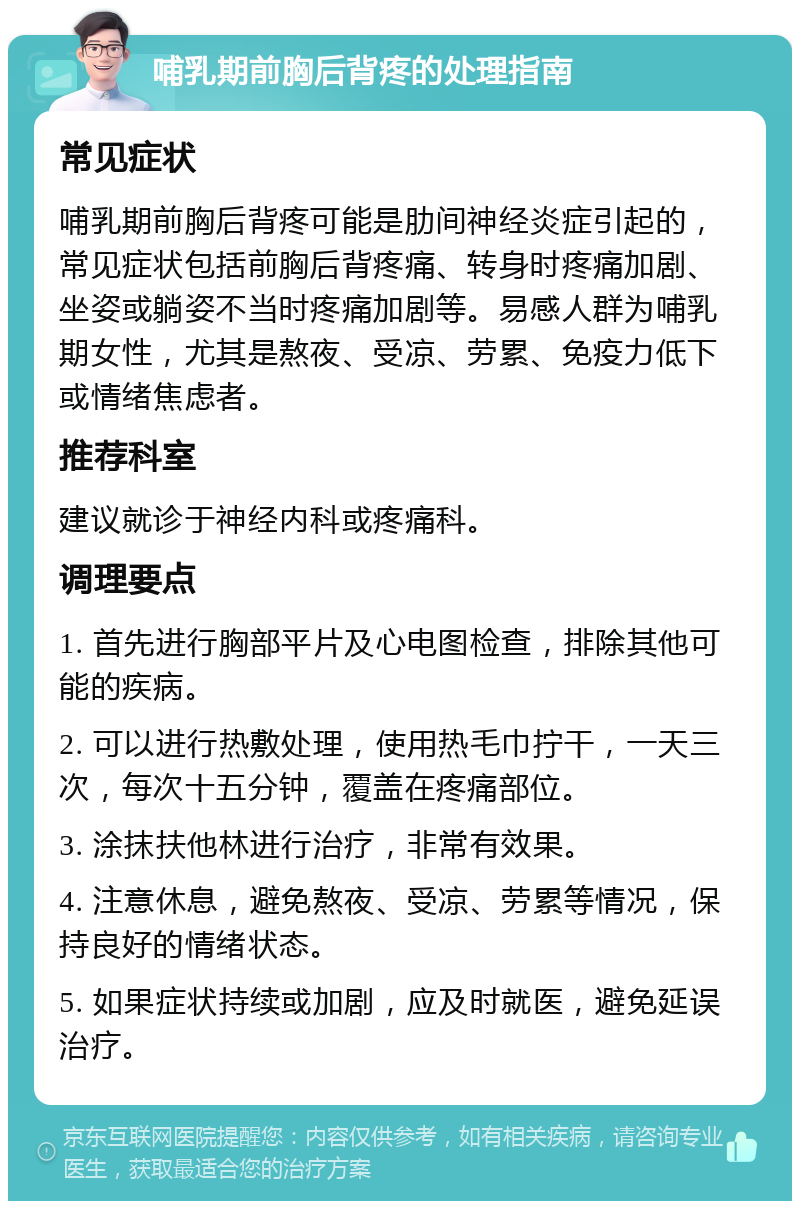 哺乳期前胸后背疼的处理指南 常见症状 哺乳期前胸后背疼可能是肋间神经炎症引起的，常见症状包括前胸后背疼痛、转身时疼痛加剧、坐姿或躺姿不当时疼痛加剧等。易感人群为哺乳期女性，尤其是熬夜、受凉、劳累、免疫力低下或情绪焦虑者。 推荐科室 建议就诊于神经内科或疼痛科。 调理要点 1. 首先进行胸部平片及心电图检查，排除其他可能的疾病。 2. 可以进行热敷处理，使用热毛巾拧干，一天三次，每次十五分钟，覆盖在疼痛部位。 3. 涂抹扶他林进行治疗，非常有效果。 4. 注意休息，避免熬夜、受凉、劳累等情况，保持良好的情绪状态。 5. 如果症状持续或加剧，应及时就医，避免延误治疗。