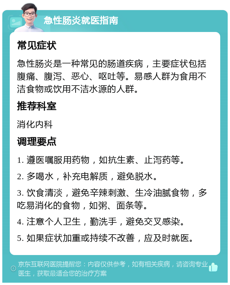 急性肠炎就医指南 常见症状 急性肠炎是一种常见的肠道疾病，主要症状包括腹痛、腹泻、恶心、呕吐等。易感人群为食用不洁食物或饮用不洁水源的人群。 推荐科室 消化内科 调理要点 1. 遵医嘱服用药物，如抗生素、止泻药等。 2. 多喝水，补充电解质，避免脱水。 3. 饮食清淡，避免辛辣刺激、生冷油腻食物，多吃易消化的食物，如粥、面条等。 4. 注意个人卫生，勤洗手，避免交叉感染。 5. 如果症状加重或持续不改善，应及时就医。