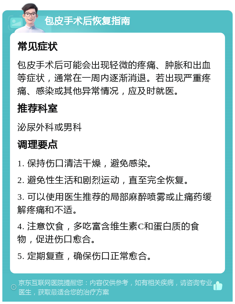 包皮手术后恢复指南 常见症状 包皮手术后可能会出现轻微的疼痛、肿胀和出血等症状，通常在一周内逐渐消退。若出现严重疼痛、感染或其他异常情况，应及时就医。 推荐科室 泌尿外科或男科 调理要点 1. 保持伤口清洁干燥，避免感染。 2. 避免性生活和剧烈运动，直至完全恢复。 3. 可以使用医生推荐的局部麻醉喷雾或止痛药缓解疼痛和不适。 4. 注意饮食，多吃富含维生素C和蛋白质的食物，促进伤口愈合。 5. 定期复查，确保伤口正常愈合。