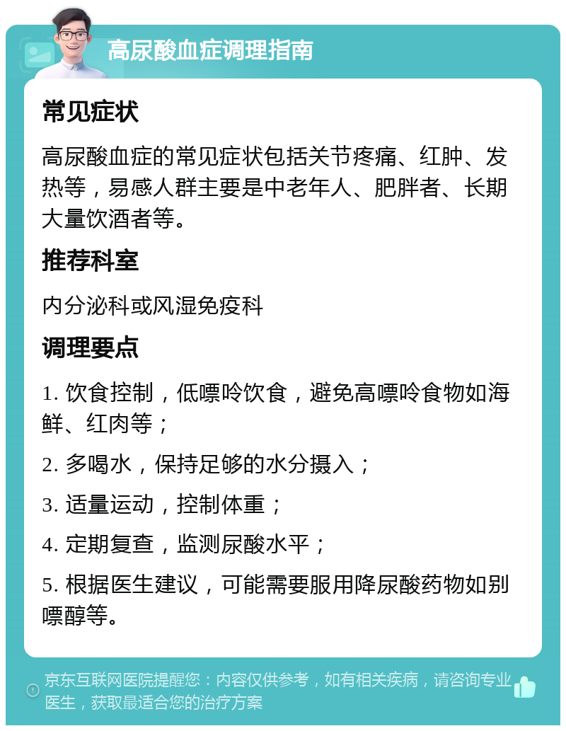 高尿酸血症调理指南 常见症状 高尿酸血症的常见症状包括关节疼痛、红肿、发热等，易感人群主要是中老年人、肥胖者、长期大量饮酒者等。 推荐科室 内分泌科或风湿免疫科 调理要点 1. 饮食控制，低嘌呤饮食，避免高嘌呤食物如海鲜、红肉等； 2. 多喝水，保持足够的水分摄入； 3. 适量运动，控制体重； 4. 定期复查，监测尿酸水平； 5. 根据医生建议，可能需要服用降尿酸药物如别嘌醇等。