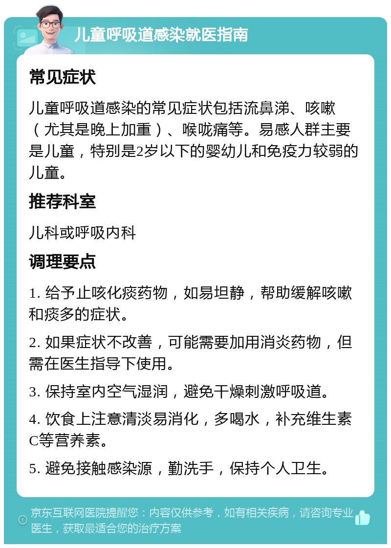 儿童呼吸道感染就医指南 常见症状 儿童呼吸道感染的常见症状包括流鼻涕、咳嗽（尤其是晚上加重）、喉咙痛等。易感人群主要是儿童，特别是2岁以下的婴幼儿和免疫力较弱的儿童。 推荐科室 儿科或呼吸内科 调理要点 1. 给予止咳化痰药物，如易坦静，帮助缓解咳嗽和痰多的症状。 2. 如果症状不改善，可能需要加用消炎药物，但需在医生指导下使用。 3. 保持室内空气湿润，避免干燥刺激呼吸道。 4. 饮食上注意清淡易消化，多喝水，补充维生素C等营养素。 5. 避免接触感染源，勤洗手，保持个人卫生。