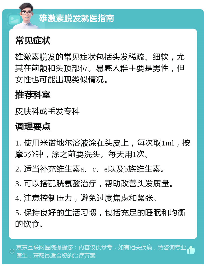 雄激素脱发就医指南 常见症状 雄激素脱发的常见症状包括头发稀疏、细软，尤其在前额和头顶部位。易感人群主要是男性，但女性也可能出现类似情况。 推荐科室 皮肤科或毛发专科 调理要点 1. 使用米诺地尔溶液涂在头皮上，每次取1ml，按摩5分钟，涂之前要洗头。每天用1次。 2. 适当补充维生素a、c、e以及b族维生素。 3. 可以搭配胱氨酸治疗，帮助改善头发质量。 4. 注意控制压力，避免过度焦虑和紧张。 5. 保持良好的生活习惯，包括充足的睡眠和均衡的饮食。