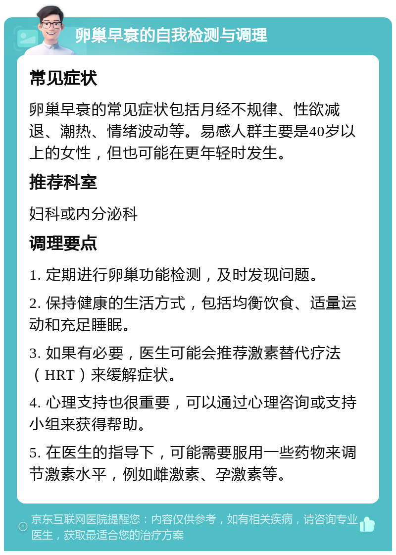 卵巢早衰的自我检测与调理 常见症状 卵巢早衰的常见症状包括月经不规律、性欲减退、潮热、情绪波动等。易感人群主要是40岁以上的女性，但也可能在更年轻时发生。 推荐科室 妇科或内分泌科 调理要点 1. 定期进行卵巢功能检测，及时发现问题。 2. 保持健康的生活方式，包括均衡饮食、适量运动和充足睡眠。 3. 如果有必要，医生可能会推荐激素替代疗法（HRT）来缓解症状。 4. 心理支持也很重要，可以通过心理咨询或支持小组来获得帮助。 5. 在医生的指导下，可能需要服用一些药物来调节激素水平，例如雌激素、孕激素等。