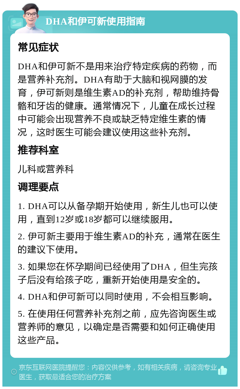 DHA和伊可新使用指南 常见症状 DHA和伊可新不是用来治疗特定疾病的药物，而是营养补充剂。DHA有助于大脑和视网膜的发育，伊可新则是维生素AD的补充剂，帮助维持骨骼和牙齿的健康。通常情况下，儿童在成长过程中可能会出现营养不良或缺乏特定维生素的情况，这时医生可能会建议使用这些补充剂。 推荐科室 儿科或营养科 调理要点 1. DHA可以从备孕期开始使用，新生儿也可以使用，直到12岁或18岁都可以继续服用。 2. 伊可新主要用于维生素AD的补充，通常在医生的建议下使用。 3. 如果您在怀孕期间已经使用了DHA，但生完孩子后没有给孩子吃，重新开始使用是安全的。 4. DHA和伊可新可以同时使用，不会相互影响。 5. 在使用任何营养补充剂之前，应先咨询医生或营养师的意见，以确定是否需要和如何正确使用这些产品。