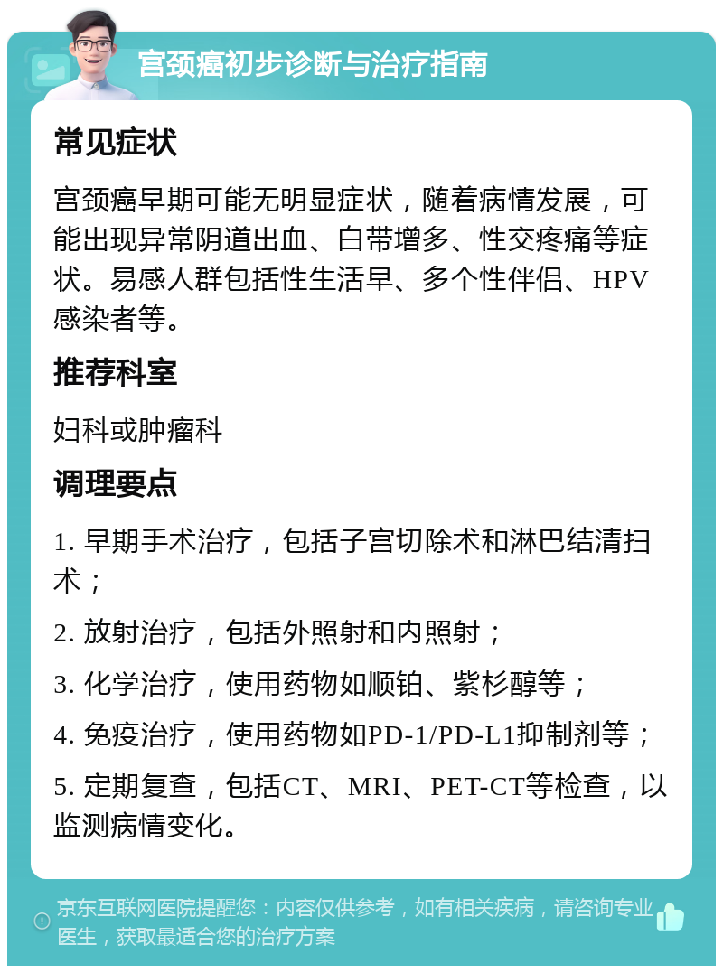 宫颈癌初步诊断与治疗指南 常见症状 宫颈癌早期可能无明显症状，随着病情发展，可能出现异常阴道出血、白带增多、性交疼痛等症状。易感人群包括性生活早、多个性伴侣、HPV感染者等。 推荐科室 妇科或肿瘤科 调理要点 1. 早期手术治疗，包括子宫切除术和淋巴结清扫术； 2. 放射治疗，包括外照射和内照射； 3. 化学治疗，使用药物如顺铂、紫杉醇等； 4. 免疫治疗，使用药物如PD-1/PD-L1抑制剂等； 5. 定期复查，包括CT、MRI、PET-CT等检查，以监测病情变化。