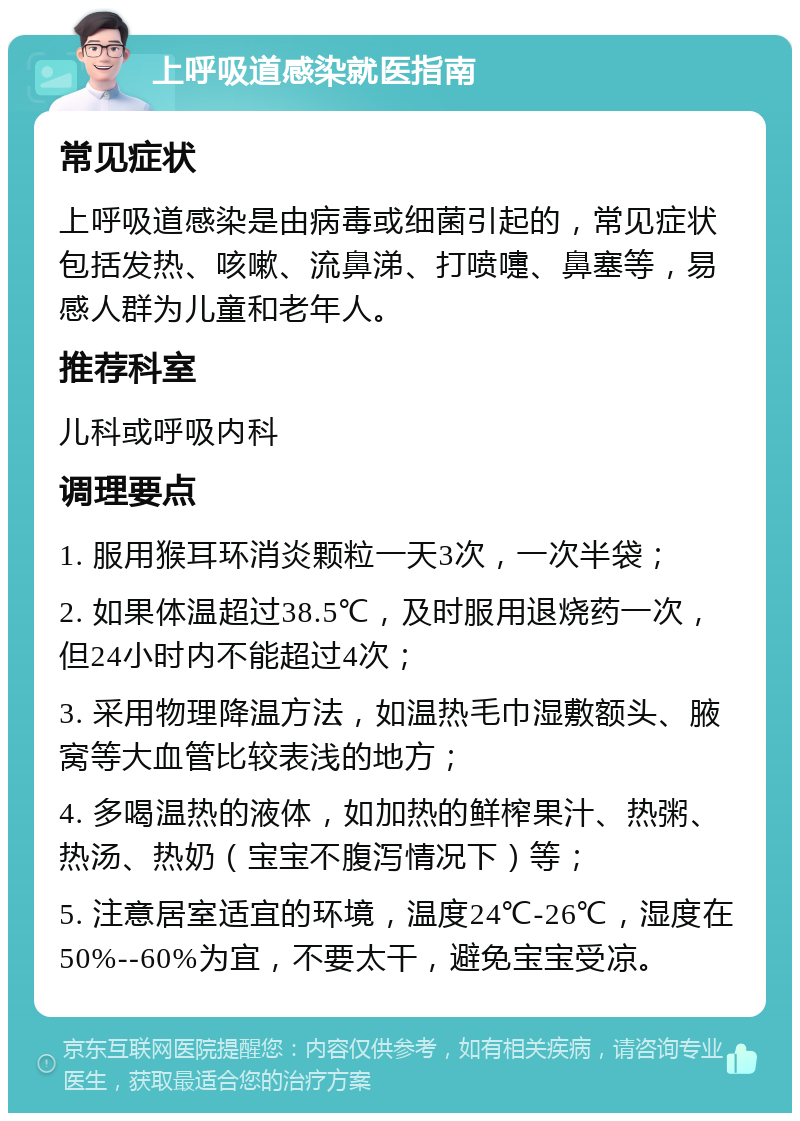 上呼吸道感染就医指南 常见症状 上呼吸道感染是由病毒或细菌引起的，常见症状包括发热、咳嗽、流鼻涕、打喷嚏、鼻塞等，易感人群为儿童和老年人。 推荐科室 儿科或呼吸内科 调理要点 1. 服用猴耳环消炎颗粒一天3次，一次半袋； 2. 如果体温超过38.5℃，及时服用退烧药一次，但24小时内不能超过4次； 3. 采用物理降温方法，如温热毛巾湿敷额头、腋窝等大血管比较表浅的地方； 4. 多喝温热的液体，如加热的鲜榨果汁、热粥、热汤、热奶（宝宝不腹泻情况下）等； 5. 注意居室适宜的环境，温度24℃-26℃，湿度在50%--60%为宜，不要太干，避免宝宝受凉。