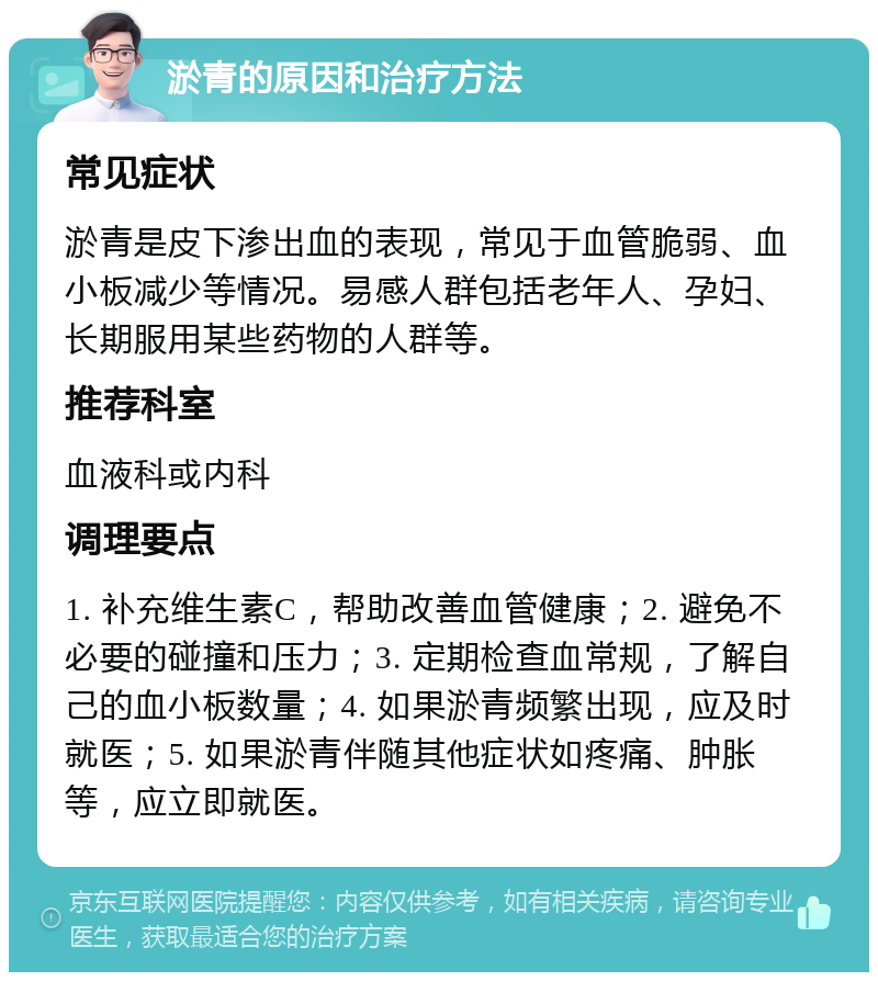 淤青的原因和治疗方法 常见症状 淤青是皮下渗出血的表现，常见于血管脆弱、血小板减少等情况。易感人群包括老年人、孕妇、长期服用某些药物的人群等。 推荐科室 血液科或内科 调理要点 1. 补充维生素C，帮助改善血管健康；2. 避免不必要的碰撞和压力；3. 定期检查血常规，了解自己的血小板数量；4. 如果淤青频繁出现，应及时就医；5. 如果淤青伴随其他症状如疼痛、肿胀等，应立即就医。