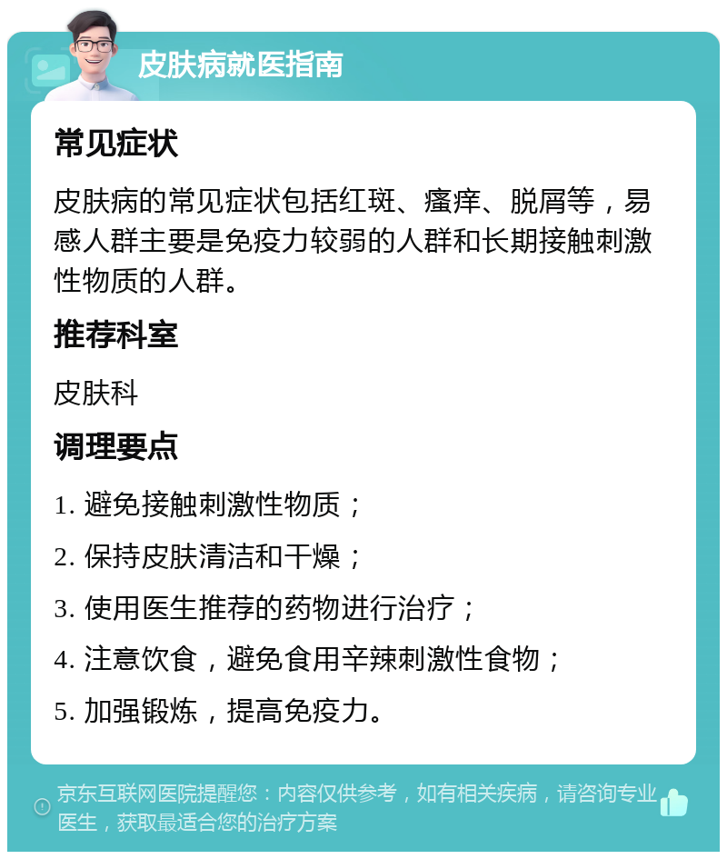 皮肤病就医指南 常见症状 皮肤病的常见症状包括红斑、瘙痒、脱屑等，易感人群主要是免疫力较弱的人群和长期接触刺激性物质的人群。 推荐科室 皮肤科 调理要点 1. 避免接触刺激性物质； 2. 保持皮肤清洁和干燥； 3. 使用医生推荐的药物进行治疗； 4. 注意饮食，避免食用辛辣刺激性食物； 5. 加强锻炼，提高免疫力。