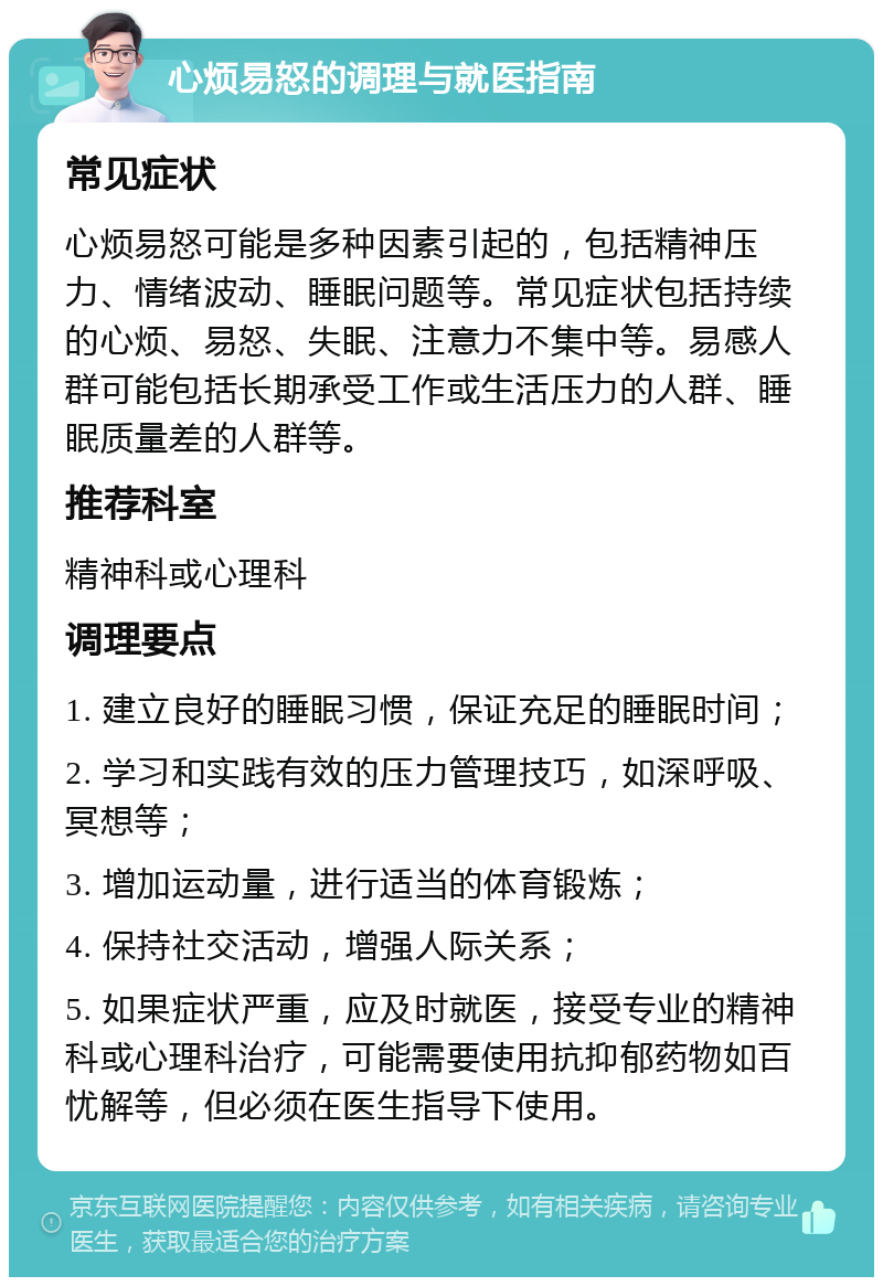 心烦易怒的调理与就医指南 常见症状 心烦易怒可能是多种因素引起的，包括精神压力、情绪波动、睡眠问题等。常见症状包括持续的心烦、易怒、失眠、注意力不集中等。易感人群可能包括长期承受工作或生活压力的人群、睡眠质量差的人群等。 推荐科室 精神科或心理科 调理要点 1. 建立良好的睡眠习惯，保证充足的睡眠时间； 2. 学习和实践有效的压力管理技巧，如深呼吸、冥想等； 3. 增加运动量，进行适当的体育锻炼； 4. 保持社交活动，增强人际关系； 5. 如果症状严重，应及时就医，接受专业的精神科或心理科治疗，可能需要使用抗抑郁药物如百忧解等，但必须在医生指导下使用。